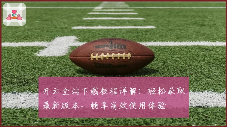 开云全站下载教程详解:轻松获取最新版本,畅享高效使用体验