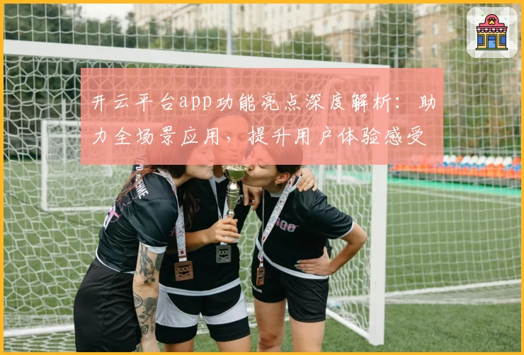 开云平台app功能亮点深度解析:助力全场景应用,提升用户体验感受