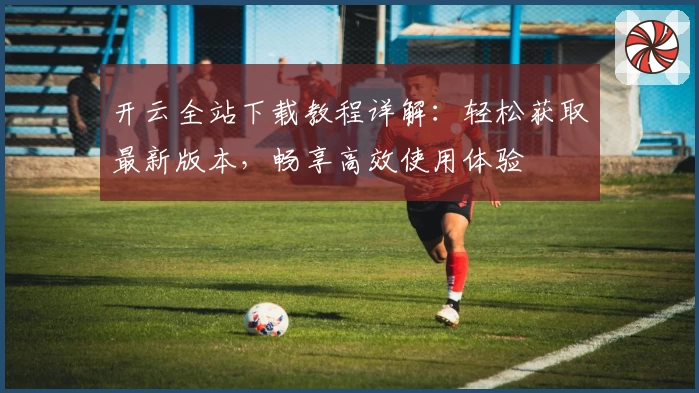 开云全站下载教程详解：轻松获取最新版本，畅享高效使用体验